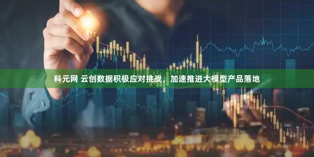科元网 云创数据积极应对挑战，加速推进大模型产品落地