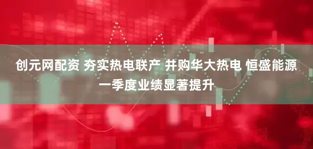 创元网配资 夯实热电联产 并购华大热电 恒盛能源一季度业绩显著提升
