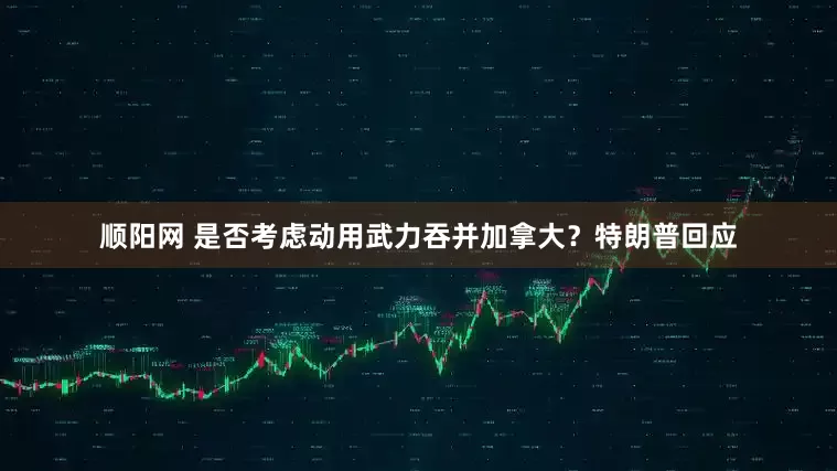 顺阳网 是否考虑动用武力吞并加拿大？特朗普回应