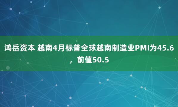 鸿岳资本 越南4月标普全球越南制造业PMI为45.6，前值50.5