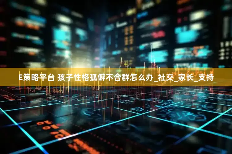 E策略平台 孩子性格孤僻不合群怎么办_社交_家长_支持