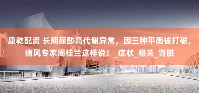 康乾配资 长期尿酸高代谢异常，因三种平衡被打破，痛风专家周桂兰这样说！_症状_相关_肾脏