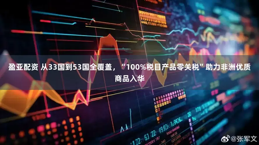 盈亚配资 从33国到53国全覆盖，“100%税目产品零关税”助力非洲优质商品入华