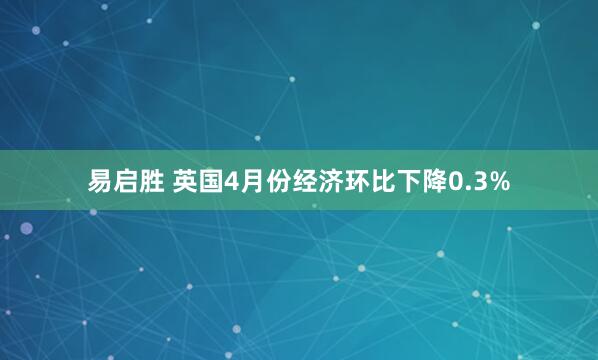 易启胜 英国4月份经济环比下降0.3%