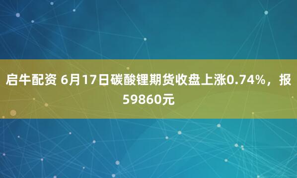 启牛配资 6月17日碳酸锂期货收盘上涨0.74%，报59860元