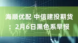 海顺优配 中信建投期货：2月6日黑色系早报