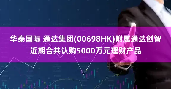 华泰国际 通达集团(00698HK)附属通达创智近期合共认购5000万元理财产品