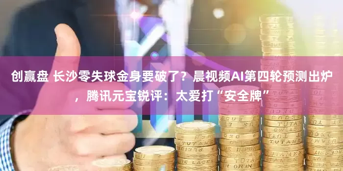 创赢盘 长沙零失球金身要破了?晨视频AI第四轮预测出炉,腾讯元宝锐评:太爱打“安全牌”