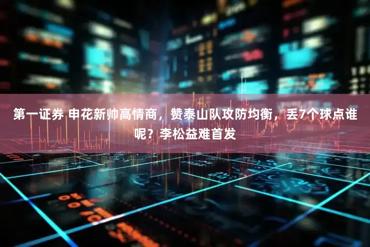 第一证券 申花新帅高情商，赞泰山队攻防均衡，丢7个球点谁呢？李松益难首发